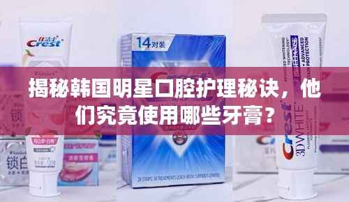 揭秘韩国明星口腔护理秘诀，他们究竟使用哪些牙膏？