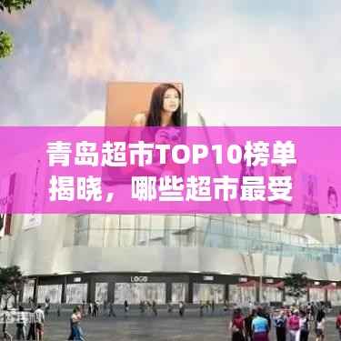 青岛超市TOP10榜单揭晓，哪些超市最受欢迎？